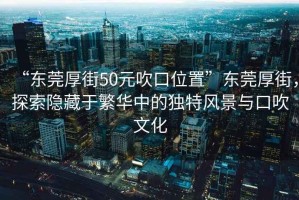 “東莞厚街50元吹口位置”東莞厚街，探索隱藏于繁華中的獨特風景與口吹文化
