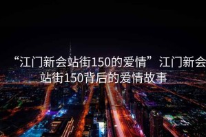 “江門新會(huì)站街150的愛情”江門新會(huì)站街150背后的愛情故事