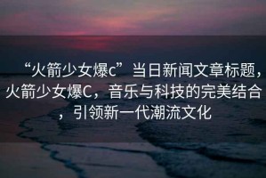 “火箭少女爆c”當(dāng)日新聞文章標(biāo)題，火箭少女爆C，音樂與科技的完美結(jié)合，引領(lǐng)新一代潮流文化