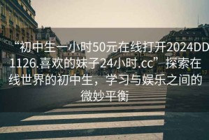 “初中生一小時(shí)50元在線打開(kāi)2024DD1126.喜歡的妹子24小時(shí).cc”探索在線世界的初中生，學(xué)習(xí)與娛樂(lè)之間的微妙平衡