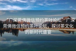 “廣深莞佛微信預約茶葉論壇”廣深莞佛微信預約茶葉論壇，探討茶文化的新時代盛宴