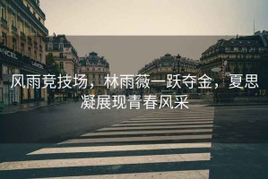 風(fēng)雨競(jìng)技場(chǎng)，林雨薇一躍奪金，夏思凝展現(xiàn)青春風(fēng)采