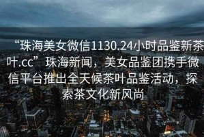 “珠海美女微信1130.24小時品鑒新茶葉.cc”珠海新聞，美女品鑒團攜手微信平臺推出全天候茶葉品鑒活動，探索茶文化新風尚