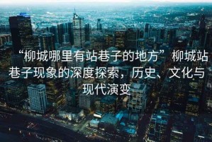 “柳城哪里有站巷子的地方”柳城站巷子現(xiàn)象的深度探索，歷史、文化與現(xiàn)代演變