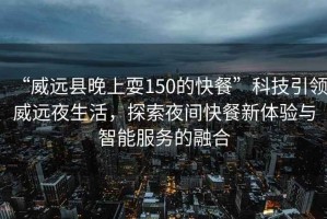 “威遠縣晚上耍150的快餐”科技引領威遠夜生活，探索夜間快餐新體驗與智能服務的融合