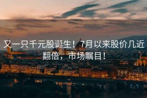 又一只千元股誕生！7月以來股價幾近翻倍，市場矚目！
