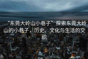 “東莞大嶺山小巷子”探索東莞大嶺山的小巷子，歷史、文化與生活的交織
