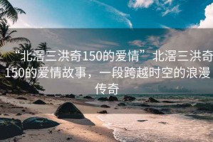 “北滘三洪奇150的愛情”北滘三洪奇150的愛情故事，一段跨越時空的浪漫傳奇