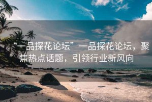 “一品探花論壇”一品探花論壇，聚焦熱點(diǎn)話題，引領(lǐng)行業(yè)新風(fēng)向