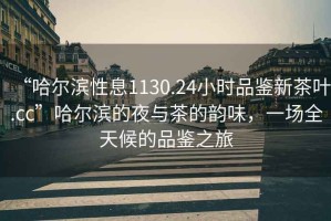 “哈爾濱性息1130.24小時(shí)品鑒新茶葉.cc”哈爾濱的夜與茶的韻味，一場(chǎng)全天候的品鑒之旅
