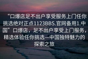 “口爆店足不出戶享受服務上門任你挑選絕對正點1123BBS.官網備用1.中國”口爆店，足不出戶享受上門服務，精選體驗任你挑選—中國獨特魅力的探索之旅