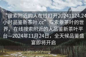 “搜索附近的人在線打開20241124.24小時品鑒新茶葉.cc”探索新茶葉的世界，在線搜索附近的人品鑒新茶葉平臺—2024年11月24日，全天候品鑒盛宴即將開啟