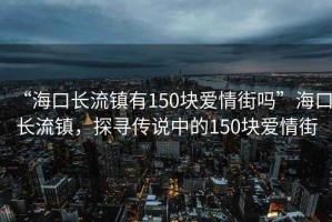 “海口長流鎮有150塊愛情街嗎”海口長流鎮，探尋傳說中的150塊愛情街