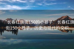 “長(zhǎng)春紅旗街150的小巷子”長(zhǎng)春紅旗街150小巷子，歷史與現(xiàn)代的交織