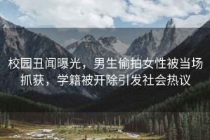 校園丑聞曝光，男生偷拍女性被當場抓獲，學籍被開除引發社會熱議
