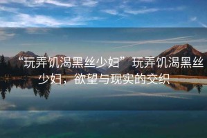 “玩弄饑渴黑絲少婦”玩弄饑渴黑絲少婦，欲望與現實的交織