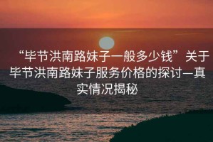 “畢節洪南路妹子一般多少錢”關于畢節洪南路妹子服務價格的探討—真實情況揭秘
