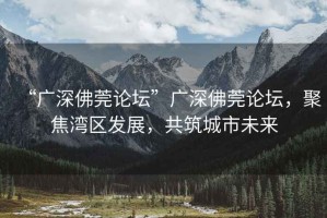 “廣深佛莞論壇”廣深佛莞論壇，聚焦灣區發展，共筑城市未來