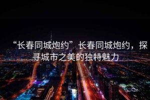 “長春同城炮約”長春同城炮約，探尋城市之美的獨特魅力