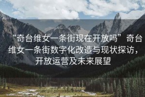 “奇臺(tái)維女一條街現(xiàn)在開放嗎”奇臺(tái)維女一條街?jǐn)?shù)字化改造與現(xiàn)狀探訪，開放運(yùn)營(yíng)及未來展望