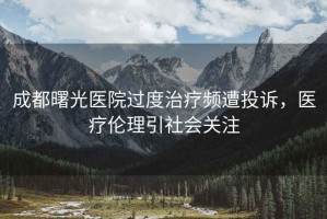 成都曙光醫院過度治療頻遭投訴，醫療倫理引社會關注
