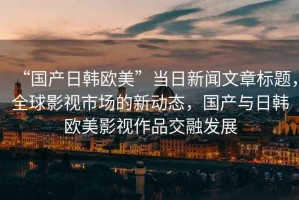 “國產日韓歐美”當日新聞文章標題，全球影視市場的新動態(tài)，國產與日韓歐美影視作品交融發(fā)展