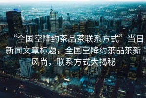 “全國(guó)空降約茶品茶聯(lián)系方式”當(dāng)日新聞文章標(biāo)題，全國(guó)空降約茶品茶新風(fēng)尚，聯(lián)系方式大揭秘