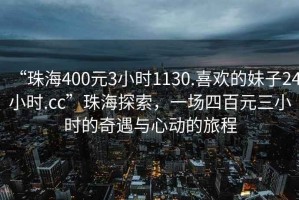“珠海400元3小時1130.喜歡的妹子24小時.cc”珠海探索，一場四百元三小時的奇遇與心動的旅程