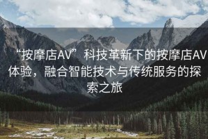 “按摩店AV”科技革新下的按摩店AV體驗，融合智能技術與傳統服務的探索之旅