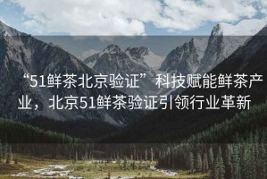 “51鮮茶北京驗證”科技賦能鮮茶產業，北京51鮮茶驗證引領行業革新
