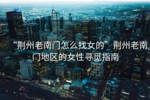 “荊州老南門怎么找女的”荊州老南門地區的女性尋覓指南