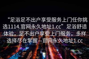 “足浴足不出戶享受服務(wù)上門任你挑選1114.官網(wǎng)永久地址1.cc”足浴舒適體驗，足不出戶享受上門服務(wù)，多樣選擇盡在掌握—官網(wǎng)永久地址1.cc
