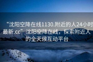 “沈陽空降在線1130.附近的人24小時最新.cc”沈陽空降在線，探索附近人的全天候互動平臺