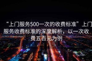 “上門服務500一次的收費標準”上門服務收費標準的深度解析，以一次收費五百元為例