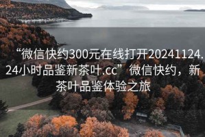 “微信快約300元在線打開20241124.24小時品鑒新茶葉.cc”微信快約，新茶葉品鑒體驗之旅