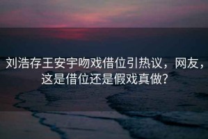 劉浩存王安宇吻戲借位引熱議，網友，這是借位還是假戲真做？