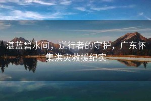 湛藍碧水間，逆行者的守護，廣東懷集洪災救援紀實