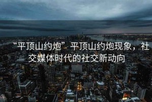 “平頂山約炮”平頂山約炮現(xiàn)象，社交媒體時(shí)代的社交新動(dòng)向