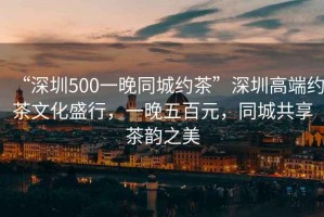 “深圳500一晚同城約茶”深圳高端約茶文化盛行，一晚五百元，同城共享茶韻之美