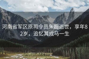 河南省軍區原司令員朱超逝世，享年82歲，追憶其戎馬一生