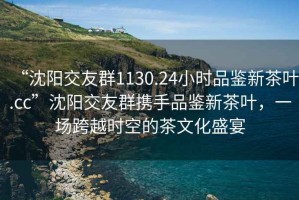 “沈陽交友群1130.24小時品鑒新茶葉.cc”沈陽交友群攜手品鑒新茶葉，一場跨越時空的茶文化盛宴