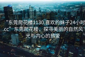 “東莞爬花樓1130.喜歡的妹子24小時.cc”東莞爬花樓，探尋美麗的自然風光與內心的熱愛