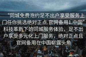 “同城免費泡約足不出戶享受服務上門任你挑選絕對正點.官網(wǎng)備用1.中國”科技革新下的同城服務體驗，足不出戶享受多元化上門服務，絕對正點且官網(wǎng)備用在中國嶄露頭角