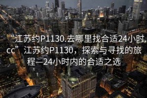 “江蘇約P1130.去哪里找合適24小時.cc”江蘇約P1130，探索與尋找的旅程—24小時內的合適之選