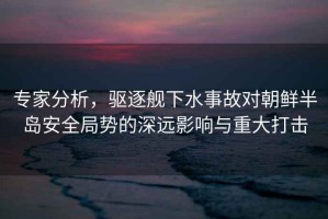 專家分析，驅(qū)逐艦下水事故對朝鮮半島安全局勢的深遠(yuǎn)影響與重大打擊