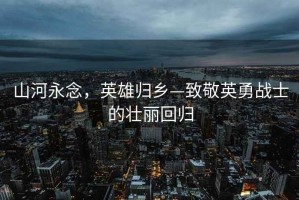 山河永念，英雄歸鄉(xiāng)—致敬英勇戰(zhàn)士的壯麗回歸
