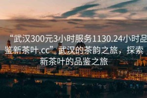 “武漢300元3小時服務1130.24小時品鑒新茶葉.cc”武漢的茶韻之旅，探索新茶葉的品鑒之旅