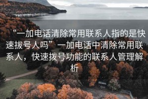“一加電話清除常用聯系人指的是快速拔號人嗎”一加電話中清除常用聯系人，快速撥號功能的聯系人管理解析