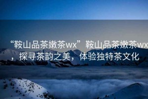 “鞍山品茶嫩茶wx”鞍山品茶嫩茶wx，探尋茶韻之美，體驗獨特茶文化