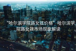 “哈爾濱學(xué)院路女孩價格”哈爾濱學(xué)院路女孩市場現(xiàn)象解讀